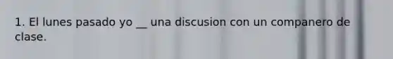 1. El lunes pasado yo __ una discusion con un companero de clase.