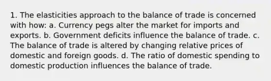 1. The elasticities approach to the balance of trade is concerned with how: a. Currency pegs alter the market for imports and exports. b. Government deficits influence the balance of trade. c. The balance of trade is altered by changing relative prices of domestic and foreign goods. d. The ratio of domestic spending to domestic production influences the balance of trade.