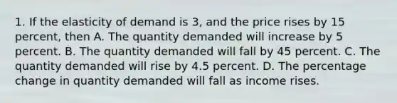 1. If the elasticity of demand is 3, and the price rises by 15 percent, then A. The quantity demanded will increase by 5 percent. B. The quantity demanded will fall by 45 percent. C. The quantity demanded will rise by 4.5 percent. D. The percentage change in quantity demanded will fall as income rises.