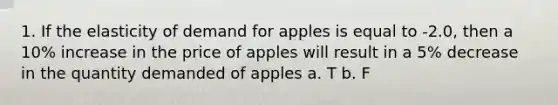 1. If the elasticity of demand for apples is equal to -2.0, then a 10% increase in the price of apples will result in a 5% decrease in the quantity demanded of apples a. T b. F