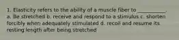 1. Elasticity refers to the ability of a muscle fiber to ___________. a. Be stretched b. receive and respond to a stimulus c. shorten forcibly when adequately stimulated d. recoil and resume its resting length after being stretched