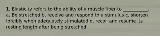 1. Elasticity refers to the ability of a muscle fiber to ___________. a. Be stretched b. receive and respond to a stimulus c. shorten forcibly when adequately stimulated d. recoil and resume its resting length after being stretched