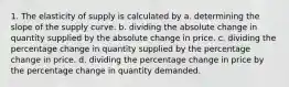 1. The elasticity of supply is calculated by a. determining the slope of the supply curve. b. dividing the absolute change in quantity supplied by the absolute change in price. c. dividing the percentage change in quantity supplied by the percentage change in price. d. dividing the percentage change in price by the percentage change in quantity demanded.