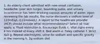 1. An elderly client admitted with new-onset confusion, headache, poor skin turgor, bounding pulse, and urinary incontinence has been drinking copious amounts of water. Upon reviewing the lab results, the nurse discovers a sodium level of 122mEq/L (122mmol/L). A report to the healthcare provider (HCP) should include what recommendations? Select all that apply. a. Fluid restriction b. Encourage fluids c. Vital signs every 4 hrs instead of every shift d. Bed alarm e. Foley catheter f. Strict I&O g. Repeat electrolytes, urine for sodium and specific gravity in the morning h. 2g sodium diet