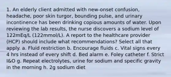 1. An elderly client admitted with new-onset confusion, headache, poor skin turgor, bounding pulse, and urinary incontinence has been drinking copious amounts of water. Upon reviewing the lab results, the nurse discovers a sodium level of 122mEq/L (122mmol/L). A report to the healthcare provider (HCP) should include what recommendations? Select all that apply. a. Fluid restriction b. Encourage fluids c. Vital signs every 4 hrs instead of every shift d. Bed alarm e. Foley catheter f. Strict I&O g. Repeat electrolytes, urine for sodium and specific gravity in the morning h. 2g sodium diet