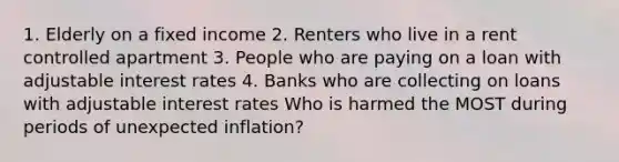 1. Elderly on a fixed income 2. Renters who live in a rent controlled apartment 3. People who are paying on a loan with adjustable interest rates 4. Banks who are collecting on loans with adjustable interest rates Who is harmed the MOST during periods of unexpected inflation?