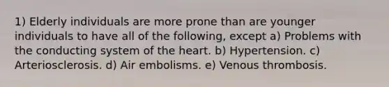 1) Elderly individuals are more prone than are younger individuals to have all of the following, except a) Problems with the conducting system of the heart. b) Hypertension. c) Arteriosclerosis. d) Air embolisms. e) Venous thrombosis.