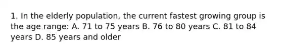 1. In the elderly population, the current fastest growing group is the age range: A. 71 to 75 years B. 76 to 80 years C. 81 to 84 years D. 85 years and older