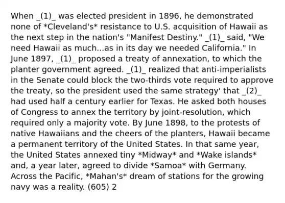 When _(1)_ was elected president in 1896, he demonstrated none of *Cleveland's* resistance to U.S. acquisition of Hawaii as the next step in the nation's "Manifest Destiny." _(1)_ said, "We need Hawaii as much...as in its day we needed California." In June 1897, _(1)_ proposed a treaty of annexation, to which the planter government agreed. _(1)_ realized that anti-imperialists in the Senate could block the two-thirds vote required to approve the treaty, so the president used the same strategy' that _(2)_ had used half a century earlier for Texas. He asked both houses of Congress to annex the territory by joint-resolution, which required only a majority vote. By June 1898, to the protests of native Hawaiians and the cheers of the planters, Hawaii became a permanent territory of the United States. In that same year, the United States annexed tiny *Midway* and *Wake islands* and, a year later, agreed to divide *Samoa* with Germany. Across the Pacific, *Mahan's* dream of stations for the growing navy was a reality. (605) 2