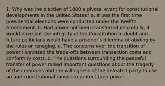 1. Why was the election of 1800 a pivotal event for constitutional developments in the United States? a. It was the first time presidential elections were conducted under the Twelfth Amendment. b. Had power not been transferred peacefully, it would have put the integrity of the Constitution in doubt and future politicians would have a prisoner's dilemma of abiding by the rules or reneging. c. The concerns over the transition of power illustrated the trade-offs between transaction costs and conformity costs. d. The questions surrounding the peaceful transfer of power raised important questions about the tragedy of the commons and the willingness of the defeated party to use arcane constitutional moves to protect their power.