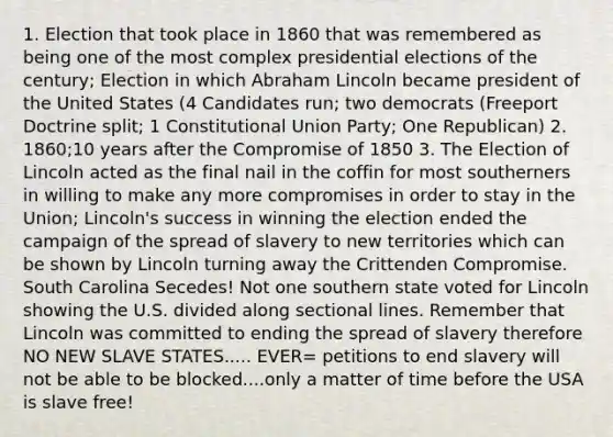 1. Election that took place in 1860 that was remembered as being one of the most complex presidential elections of the century; Election in which Abraham Lincoln became president of the United States (4 Candidates run; two democrats (Freeport Doctrine split; 1 Constitutional Union Party; One Republican) 2. 1860;10 years after the Compromise of 1850 3. The Election of Lincoln acted as the final nail in the coffin for most southerners in willing to make any more compromises in order to stay in the Union; Lincoln's success in winning the election ended the campaign of the spread of slavery to new territories which can be shown by Lincoln turning away the Crittenden Compromise. South Carolina Secedes! Not one southern state voted for Lincoln showing the U.S. divided along sectional lines. Remember that Lincoln was committed to ending the spread of slavery therefore NO NEW SLAVE STATES..... EVER= petitions to end slavery will not be able to be blocked....only a matter of time before the USA is slave free!