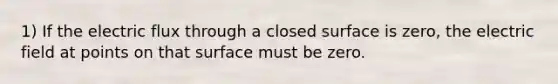 1) If the electric flux through a closed surface is zero, the electric field at points on that surface must be zero.