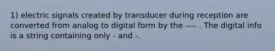 1) electric signals created by transducer during reception are converted from analog to digital form by the ---- . The digital info is a string containing only - and -.