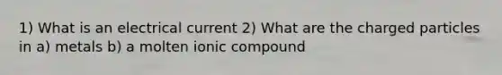 1) What is an electrical current 2) What are the charged particles in a) metals b) a molten ionic compound