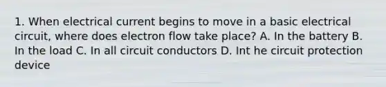 1. When electrical current begins to move in a basic electrical circuit, where does electron flow take place? A. In the battery B. In the load C. In all circuit conductors D. Int he circuit protection device