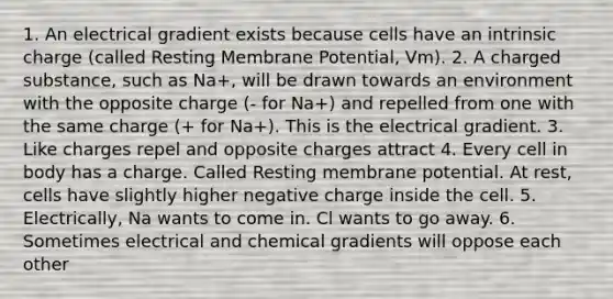 1. An electrical gradient exists because cells have an intrinsic charge (called Resting Membrane Potential, Vm). 2. A charged substance, such as Na+, will be drawn towards an environment with the opposite charge (- for Na+) and repelled from one with the same charge (+ for Na+). This is the electrical gradient. 3. Like charges repel and opposite charges attract 4. Every cell in body has a charge. Called Resting membrane potential. At rest, cells have slightly higher negative charge inside the cell. 5. Electrically, Na wants to come in. Cl wants to go away. 6. Sometimes electrical and chemical gradients will oppose each other