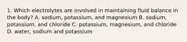 1. Which electrolytes are involved in maintaining fluid balance in the body? A. sodium, potassium, and magnesium B. sodium, potassium, and chloride C. potassium, magnesium, and chloride D. water, sodium and potassium