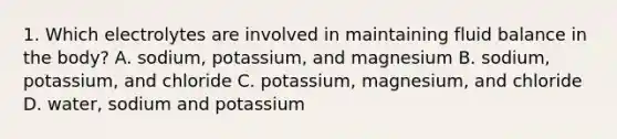 1. Which electrolytes are involved in maintaining fluid balance in the body? A. sodium, potassium, and magnesium B. sodium, potassium, and chloride C. potassium, magnesium, and chloride D. water, sodium and potassium