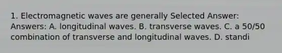 1. Electromagnetic waves are generally Selected Answer: Answers: A. longitudinal waves. B. transverse waves. C. a 50/50 combination of transverse and longitudinal waves. D. standi