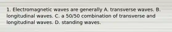 1. Electromagnetic waves are generally A. transverse waves. B. longitudinal waves. C. a 50/50 combination of transverse and longitudinal waves. D. standing waves.