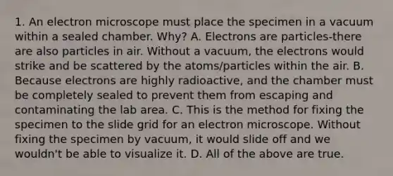 1. An electron microscope must place the specimen in a vacuum within a sealed chamber. Why? A. Electrons are particles-there are also particles in air. Without a vacuum, the electrons would strike and be scattered by the atoms/particles within the air. B. Because electrons are highly radioactive, and the chamber must be completely sealed to prevent them from escaping and contaminating the lab area. C. This is the method for fixing the specimen to the slide grid for an electron microscope. Without fixing the specimen by vacuum, it would slide off and we wouldn't be able to visualize it. D. All of the above are true.