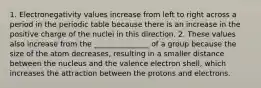 1. Electronegativity values increase from left to right across a period in the periodic table because there is an increase in the positive charge of the nuclei in this direction. 2. These values also increase from the _______________ of a group because the size of the atom decreases, resulting in a smaller distance between the nucleus and the valence electron shell, which increases the attraction between the protons and electrons.