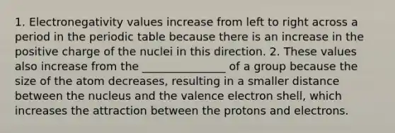 1. Electronegativity values increase from left to right across a period in the periodic table because there is an increase in the positive charge of the nuclei in this direction. 2. These values also increase from the _______________ of a group because the size of the atom decreases, resulting in a smaller distance between the nucleus and the valence electron shell, which increases the attraction between the protons and electrons.