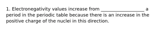 1. Electronegativity values increase from ___________________ a period in the periodic table because there is an increase in the positive charge of the nuclei in this direction.