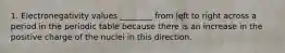 1. Electronegativity values ________ from left to right across a period in the periodic table because there is an increase in the positive charge of the nuclei in this direction.