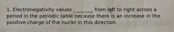 1. Electronegativity values ________ from left to right across a period in the periodic table because there is an increase in the positive charge of the nuclei in this direction.