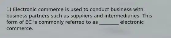 1) Electronic commerce is used to conduct business with business partners such as suppliers and intermediaries. This form of EC is commonly referred to as ________ electronic commerce.