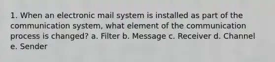 1. When an electronic mail system is installed as part of the communication system, what element of the communication process is changed? a. Filter b. Message c. Receiver d. Channel e. Sender