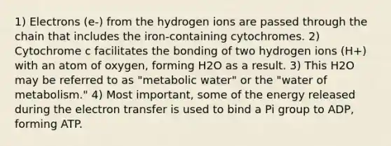 1) Electrons (e-) from the hydrogen ions are passed through the chain that includes the iron-containing cytochromes. 2) Cytochrome c facilitates the bonding of two hydrogen ions (H+) with an atom of oxygen, forming H2O as a result. 3) This H2O may be referred to as "metabolic water" or the "water of metabolism." 4) Most important, some of the energy released during the electron transfer is used to bind a Pi group to ADP, forming ATP.