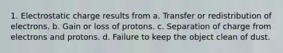 1. Electrostatic charge results from a. Transfer or redistribution of electrons. b. Gain or loss of protons. c. Separation of charge from electrons and protons. d. Failure to keep the object clean of dust.