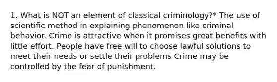 1. What is NOT an element of classical criminology?* The use of scientific method in explaining phenomenon like criminal behavior. Crime is attractive when it promises great benefits with little effort. People have free will to choose lawful solutions to meet their needs or settle their problems Crime may be controlled by the fear of punishment.