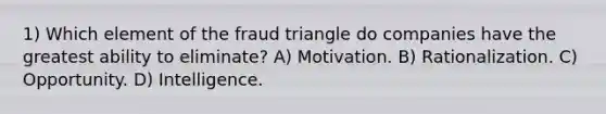 1) Which element of the fraud triangle do companies have the greatest ability to eliminate? A) Motivation. B) Rationalization. C) Opportunity. D) Intelligence.