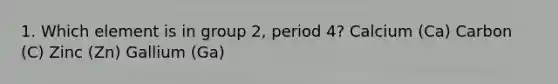 1. Which element is in group 2, period 4? Calcium (Ca) Carbon (C) Zinc (Zn) Gallium (Ga)