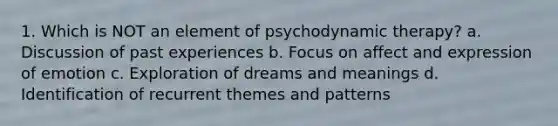 1. Which is NOT an element of psychodynamic therapy? a. Discussion of past experiences b. Focus on affect and expression of emotion c. Exploration of dreams and meanings d. Identification of recurrent themes and patterns