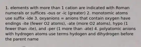 1. elements with more than 1 cation are indicated with Roman numerals or suffices -ous or -ic (greater) 2. monotomic atoms use suffix -ide 3. oxyanions = anions that contain oxygen have endings -ite (fewer O2 atoms), -ate (more O2 atoms), hypo (1 fewer than -ite), and -per (1 more than -ate) 4. polyatomic anions with hydrogen atoms use terms hydogen and dihydrogen before the parent name