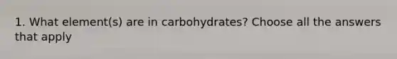 1. What element(s) are in carbohydrates? Choose all the answers that apply