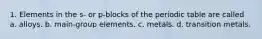 1. Elements in the s- or p-blocks of the periodic table are called a. alloys. b. main-group elements. c. metals. d. transition metals.