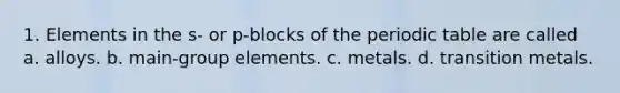 1. Elements in the s- or p-blocks of the periodic table are called a. alloys. b. main-group elements. c. metals. d. transition metals.