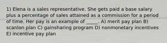 1) Elena is a sales representative. She gets paid a base salary plus a percentage of sales attained as a commission for a period of time. Her pay is an example of _____. A) merit pay plan B) scanlon plan C) gainsharing program D) nonmonetary incentives E) incentive pay plan