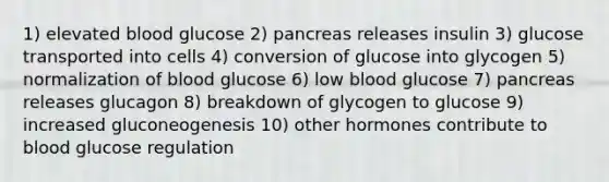 1) elevated blood glucose 2) pancreas releases insulin 3) glucose transported into cells 4) conversion of glucose into glycogen 5) normalization of blood glucose 6) low blood glucose 7) pancreas releases glucagon 8) breakdown of glycogen to glucose 9) increased gluconeogenesis 10) other hormones contribute to blood glucose regulation