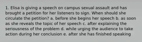 1. Elisa is giving a speech on campus sexual assault and has brought a petition for her listeners to sign. When should she circulate the petition? a. before she begins her speech b. as soon as she reveals the topic of her speech c. after explaining the seriousness of the problem d. while urging the audience to take action during her conclusion e. after she has finished speaking