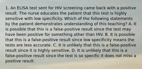 1. An ELISA test sent for HIV screening came back with a positive result. The nurse educates the patient that this test is highly sensitive with low specificity. Which of the following statements by the patient demonstrates understanding of this teaching? A. It is possible that this is a false-positive result since the test may have been positive for something other than HIV. B. It is possible that this is a false-positive result since low specificity means the tests are less accurate. C. It is unlikely that this is a false-positive result since it is highly sensitive. D. It is unlikely that this is a false-positive result since the test is so specific it does not miss a positive result.