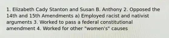 1. Elizabeth Cady Stanton and Susan B. Anthony 2. Opposed the 14th and 15th Amendments a) Employed racist and nativist arguments 3. Worked to pass a federal constitutional amendment 4. Worked for other "women's" causes