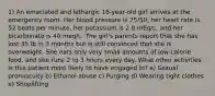 1) An emaciated and lethargic 16-year-old girl arrives at the emergency room. Her blood pressure is 75/50, her heart rate is 52 beats per minute, her potassium is 2.8 mEq/L, and her bicarbonate is 40 meq/L. The girl's parents report that she has lost 35 lb in 3 months but is still convinced that she is overweight. She eats only very small amounts of low-calorie food, and she runs 2 to 3 hours every day. What other activities is this patient most likely to have engaged in? a) Sexual promiscuity b) Ethanol abuse c) Purging d) Wearing tight clothes e) Shoplifting