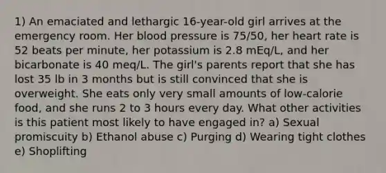 1) An emaciated and lethargic 16-year-old girl arrives at the emergency room. Her blood pressure is 75/50, her heart rate is 52 beats per minute, her potassium is 2.8 mEq/L, and her bicarbonate is 40 meq/L. The girl's parents report that she has lost 35 lb in 3 months but is still convinced that she is overweight. She eats only very small amounts of low-calorie food, and she runs 2 to 3 hours every day. What other activities is this patient most likely to have engaged in? a) Sexual promiscuity b) Ethanol abuse c) Purging d) Wearing tight clothes e) Shoplifting