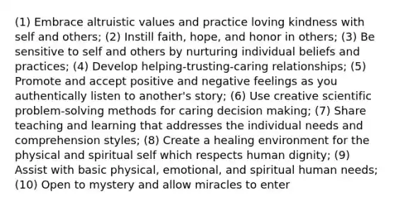 (1) Embrace altruistic values and practice loving kindness with self and others; (2) Instill faith, hope, and honor in others; (3) Be sensitive to self and others by nurturing individual beliefs and practices; (4) Develop helping-trusting-caring relationships; (5) Promote and accept positive and negative feelings as you authentically listen to another's story; (6) Use creative scientific problem-solving methods for caring decision making; (7) Share teaching and learning that addresses the individual needs and comprehension styles; (8) Create a healing environment for the physical and spiritual self which respects human dignity; (9) Assist with basic physical, emotional, and spiritual human needs; (10) Open to mystery and allow miracles to enter